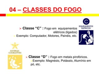  Classe “C” : Fogo em equipamentos
elétricos (ligados)
 Exemplo: Computador, Motores, Painéis, etc.
 Classe “D” : Fogo em metais pirofóricos.
Exemplo: Magnésio, Potássio, Alumínio em
pó, etc.
04 – CLASSES DO FOGO
 