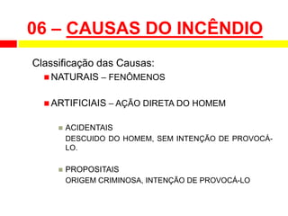 06 – CAUSAS DO INCÊNDIO
Classificação das Causas:
 NATURAIS – FENÔMENOS
 ARTIFICIAIS – AÇÃO DIRETA DO HOMEM
 ACIDENTAIS
DESCUIDO DO HOMEM, SEM INTENÇÃO DE PROVOCÁ-
LO.
 PROPOSITAIS
ORIGEM CRIMINOSA, INTENÇÃO DE PROVOCÁ-LO
 