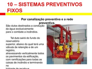 10 – SISTEMAS PREVENTIVOS
FIXOS
Por canalização preventiva e a rede
preventiva.
São dutos destinados a condução
da água exclusivamente
para o combate a incêndios.
Tal duto sairá do fundo do
reservatório
superior, abaixo do qual terá uma
válvula de retenção e de um
registro,
atravessando verticalmente todos
os pavimentos da edificação,
com ramificações para todas as
caixas de incêndio e terminando
no
 