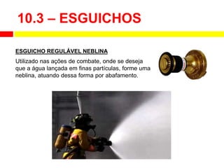 Utilizado nas ações de combate, onde se deseja
que a água lançada em finas partículas, forme uma
neblina, atuando dessa forma por abafamento.
ESGUICHO REGULÁVEL NEBLINA
10.3 – ESGUICHOS
 