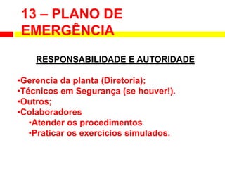 13 – PLANO DE
EMERGÊNCIA
RESPONSABILIDADE E AUTORIDADE
•Gerencia da planta (Diretoria);
•Técnicos em Segurança (se houver!).
•Outros;
•Colaboradores
•Atender os procedimentos
•Praticar os exercícios simulados.
 