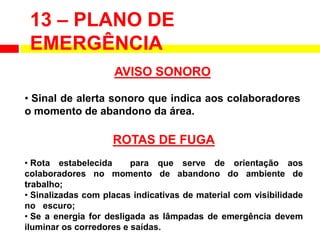 13 – PLANO DE
EMERGÊNCIA
AVISO SONORO
• Sinal de alerta sonoro que indica aos colaboradores
o momento de abandono da área.
ROTAS DE FUGA
• Rota estabelecida para que serve de orientação aos
colaboradores no momento de abandono do ambiente de
trabalho;
• Sinalizadas com placas indicativas de material com visibilidade
no escuro;
• Se a energia for desligada as lâmpadas de emergência devem
iluminar os corredores e saídas.
 