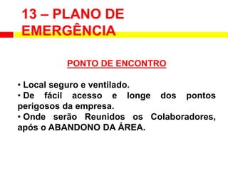13 – PLANO DE
EMERGÊNCIA
PONTO DE ENCONTRO
• Local seguro e ventilado.
• De fácil acesso e longe dos pontos
perigosos da empresa.
• Onde serão Reunidos os Colaboradores,
após o ABANDONO DA ÁREA.
 