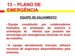 EQUIPE DE SALVAMENTO
• Equipe constituída por colaboradores
treinados na prestação de socorro e
orientação às vítimas que possam ser
envolvidas por emergências diversas no local
de trabalho.
• A equipe devidamente treinada utilizará
recursos de segurança disponibilizados pela
empresa.
13 – PLANO DE
EMERGÊNCIA
 