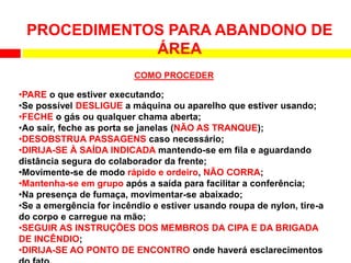 •PARE o que estiver executando;
•Se possível DESLIGUE a máquina ou aparelho que estiver usando;
•FECHE o gás ou qualquer chama aberta;
•Ao sair, feche as porta se janelas (NÃO AS TRANQUE);
•DESOBSTRUA PASSAGENS caso necessário;
•DIRIJA-SE À SAÍDA INDICADA mantendo-se em fila e aguardando
distância segura do colaborador da frente;
•Movimente-se de modo rápido e ordeiro, NÃO CORRA;
•Mantenha-se em grupo após a saída para facilitar a conferência;
•Na presença de fumaça, movimentar-se abaixado;
•Se a emergência for incêndio e estiver usando roupa de nylon, tire-a
do corpo e carregue na mão;
•SEGUIR AS INSTRUÇÕES DOS MEMBROS DA CIPA E DA BRIGADA
DE INCÊNDIO;
•DIRIJA-SE AO PONTO DE ENCONTRO onde haverá esclarecimentos
PROCEDIMENTOS PARA ABANDONO DE
ÁREA
COMO PROCEDER
 