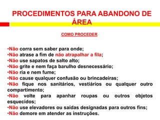 •Não corra sem saber para onde;
•Não atrase a fim de não atrapalhar a fila;
•Não use sapatos de salto alto;
•Não grite e nem faça barulho desnecessário;
•Não ria e nem fume;
•Não cause qualquer confusão ou brincadeiras;
•Não fique nos sanitários, vestiários ou qualquer outro
compartimento;
•Não volte para apanhar roupas ou outros objetos
esquecidos;
•Não use elevadores ou saídas designadas para outros fins;
•Não demore em atender as instruções.
PROCEDIMENTOS PARA ABANDONO DE
ÁREA
COMO PROCEDER
 