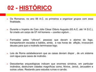 02 - HISTÓRICO
 Os Romanos, no ano 06 A.C. os primeiros a organizar grupos com essa
finalidade.
 Durante o Império de Caio Júlio César Otávio Augusto (63 A.C. até 14 D.C.),
foi criado um corpo de 07 mil homens – coortes vigilum .
 Formadas pelos “cifonari”, pessoas que davam o alarme do fogo,
transportavam escadas e baldes, ainda, e nas horas de aflição, invocavam
deuses para que o incêndio terminasse logo.
 Leis de Roma estabeleceram que as casas deviam dispor , de um sistema
com água para casos de incêndio.
 Descobertas arqueológicas indicam que enormes sinistros, em particular
incêndios, destruíram cidades magníficas como, Nínive, Jericó, Jerusalém e
outras urbes. Restando para estudos ruínas e carvão.
 