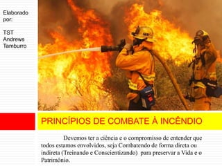 Devemos ter a ciência e o compromisso de entender que
todos estamos envolvidos, seja Combatendo de forma direta ou
indireta (Treinando e Conscientizando) para preservar a Vida e o
Patrimônio.
PRINCÍPIOS DE COMBATE À INCÊNDIO
Elaborado
por:
TST
Andrews
Tamburro
 