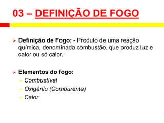 03 – DEFINIÇÃO DE FOGO
 Definição de Fogo: - Produto de uma reação
química, denominada combustão, que produz luz e
calor ou só calor.
 Elementos do fogo:
 Combustível
 Oxigênio (Comburente)
 Calor
 