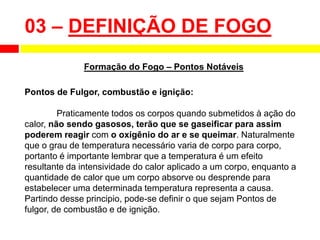 Pontos de Fulgor, combustão e ignição:
Praticamente todos os corpos quando submetidos à ação do
calor, não sendo gasosos, terão que se gaseificar para assim
poderem reagir com o oxigênio do ar e se queimar. Naturalmente
que o grau de temperatura necessário varia de corpo para corpo,
portanto é importante lembrar que a temperatura é um efeito
resultante da intensividade do calor aplicado a um corpo, enquanto a
quantidade de calor que um corpo absorve ou desprende para
estabelecer uma determinada temperatura representa a causa.
Partindo desse principio, pode-se definir o que sejam Pontos de
fulgor, de combustão e de ignição.
03 – DEFINIÇÃO DE FOGO
Formação do Fogo – Pontos Notáveis
 