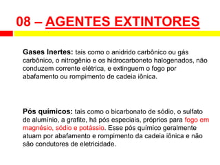 Gases Inertes: tais como o anidrido carbônico ou gás
carbônico, o nitrogênio e os hidrocarboneto halogenados, não
conduzem corrente elétrica, e extinguem o fogo por
abafamento ou rompimento de cadeia iônica.
Pós químicos: tais como o bicarbonato de sódio, o sulfato
de alumínio, a grafite, há pós especiais, próprios para fogo em
magnésio, sódio e potássio. Esse pós químico geralmente
atuam por abafamento e rompimento da cadeia iônica e não
são condutores de eletricidade.
08 – AGENTES EXTINTORES
 