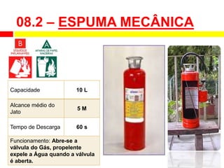 Capacidade 10 L
Alcance médio do
Jato
5 M
Tempo de Descarga 60 s
Funcionamento: Abre-se a
válvula do Gás, propelente
expele a Água quando a válvula
é aberta.
08.2 – ESPUMA MECÂNICA
 