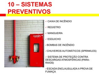 10 – SISTEMAS
PREVENTIVOS
 CAIXA DE INCÊNDIO
 REGISTRO
 MANGUEIRA
 ESGUICHO
BOMBAS DE INCÊNDIO
CHUVEIROS AUTOMÁTICOS (SPRINKLES)
 SISTEMA DE PROTEÇÃO CONTRA
DESCARGAS ATMOSFÉRICAS (PARA-
RAIOS)
ESCADA ENCLAUSULADA A PROVA DE
FUMAÇA
 