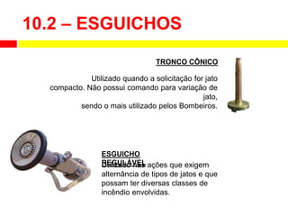 10.2 – ESGUICHOS
Utilizado quando a solicitação for jato
compacto. Não possui comando para variação de
jato,
sendo o mais utilizado pelos Bombeiros.
TRONCO CÔNICO
Utilizado nas ações que exigem
alternância de tipos de jatos e que
possam ter diversas classes de
incêndio envolvidas.
ESGUICHO
REGULÁVEL
 