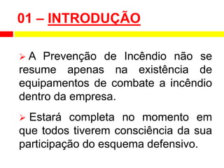 01 – INTRODUÇÃO
 A Prevenção de Incêndio não se
resume apenas na existência de
equipamentos de combate a incêndio
dentro da empresa.
 Estará completa no momento em
que todos tiverem consciência da sua
participação do esquema defensivo.
 