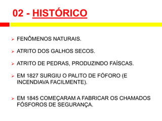 02 - HISTÓRICO
 FENÔMENOS NATURAIS.
 ATRITO DOS GALHOS SECOS.
 ATRITO DE PEDRAS, PRODUZINDO FAÍSCAS.
 EM 1827 SURGIU O PALITO DE FÓFORO (E
INCENDIAVA FACILMENTE).
 EM 1845 COMEÇARAM A FABRICAR OS CHAMADOS
FÓSFOROS DE SEGURANÇA.
 