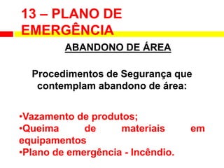 13 – PLANO DE
EMERGÊNCIA
ABANDONO DE ÁREA
Procedimentos de Segurança que
contemplam abandono de área:
•Vazamento de produtos;
•Queima de materiais em
equipamentos
•Plano de emergência - Incêndio.
 