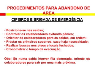 PROCEDIMENTOS PARA ABANDONO DE
ÁREA
CIPEIROS E BRIGADA DE EMERGÊNCIA
• Posicione-se nas saídas;
• Controlar os colaboradores evitando pânico;
• Orientar os colaboradores para as saídas, em ordem;
• Prestar os primeiros socorros, caso haja necessidade;
• Realizar buscas nos pisos e locais fechados;
• Cronometrar o tempo da evacuação.
Obs: Se numa saída houver fila demorada, oriente os
colaboradores para sair por uma mais próxima.
 