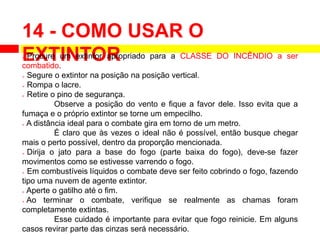 14 - COMO USAR O
EXTINTOR
 Procure um extintor apropriado para a CLASSE DO INCÊNDIO a ser
combatido.
 Segure o extintor na posição na posição vertical.
 Rompa o lacre.
 Retire o pino de segurança.
Observe a posição do vento e fique a favor dele. Isso evita que a
fumaça e o próprio extintor se torne um empecilho.
 A distância ideal para o combate gira em torno de um metro.
É claro que às vezes o ideal não é possível, então busque chegar
mais o perto possível, dentro da proporção mencionada.
 Dirija o jato para a base do fogo (parte baixa do fogo), deve-se fazer
movimentos como se estivesse varrendo o fogo.
 Em combustíveis líquidos o combate deve ser feito cobrindo o fogo, fazendo
tipo uma nuvem de agente extintor.
 Aperte o gatilho até o fim.
 Ao terminar o combate, verifique se realmente as chamas foram
completamente extintas.
Esse cuidado é importante para evitar que fogo reinicie. Em alguns
casos revirar parte das cinzas será necessário.
 