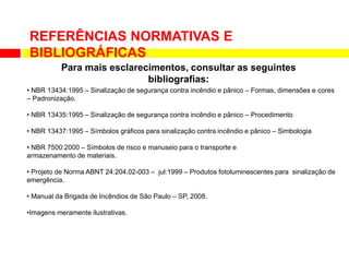 • NBR 13434:1995 – Sinalização de segurança contra incêndio e pânico – Formas, dimensões e cores
– Padronização.
• NBR 13435:1995 – Sinalização de segurança contra incêndio e pânico – Procedimento
• NBR 13437:1995 – Símbolos gráficos para sinalização contra incêndio e pânico – Simbologia
• NBR 7500:2000 – Símbolos de risco e manuseio para o transporte e
armazenamento de materiais.
• Projeto de Norma ABNT 24:204.02-003 – jul:1999 – Produtos fotoluminescentes para sinalização de
emergência.
• Manual da Brigada de Incêndios de São Paulo – SP, 2008.
•Imagens meramente ilustrativas.
REFERÊNCIAS NORMATIVAS E
BIBLIOGRÁFICAS
Para mais esclarecimentos, consultar as seguintes
bibliografias:
 