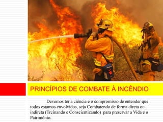 Devemos ter a ciência e o compromisso de entender que
todos estamos envolvidos, seja Combatendo de forma direta ou
indireta (Treinando e Conscientizando) para preservar a Vida e o
Patrimônio.
PRINCÍPIOS DE COMBATE À INCÊNDIO
 