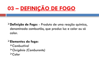 03 – DEFINIÇÃO DE FOGO
Definição de Fogo: - Produto de uma reação química,
denominada combustão, que produz luz e calor ou só
calor.
Elementos do fogo:
Combustível
Oxigênio (Comburente)
Calor
 