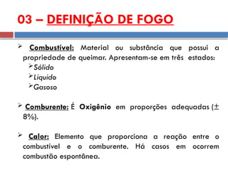  Combustível: Material ou substância que possui a
propriedade de queimar. Apresentam-se em três estados:
Sólido
Liquido
Gasoso
 Comburente: É Oxigênio em proporções adequadas (±
8%).
 Calor: Elemento que proporciona a reação entre o
combustível e o comburente. Há casos em ocorrem
combustão espontânea.
03 – DEFINIÇÃO DE FOGO
 