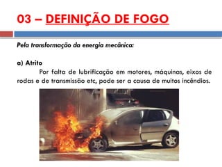 Pela transformação da energia mecânica:
a) Atrito
Por falta de lubrificação em motores, máquinas, eixos de
rodas e de transmissão etc, pode ser a causa de muitos incêndios.
03 – DEFINIÇÃO DE FOGO
 
