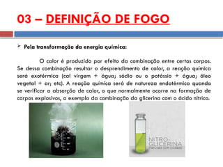  Pela transformação da energia química:
O calor é produzido por efeito da combinação entre certos corpos.
Se dessa combinação resultar o desprendimento de calor, a reação química
será exotérmica (cal virgem + água; sódio ou o potássio + água; óleo
vegetal + ar; etc). A reação química será de natureza endotérmica quando
se verificar a absorção de calor, o que normalmente ocorre na formação de
corpos explosivos, a exemplo da combinação da glicerina com o ácido nítrico.
03 – DEFINIÇÃO DE FOGO
 