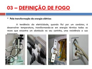 03 – DEFINIÇÃO DE FOGO
 Pela transformação da energia elétrica:
A tendência da eletricidade, quando flui por um condutor, é
desenvolver temperatura, transformando-se em energia térmica todas as
vezes que encontra um obstáculo no seu caminho, uma resistência a sua
passagem.
 