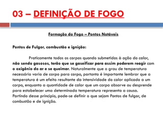 Pontos de Fulgor, combustão e ignição:
Praticamente todos os corpos quando submetidos à ação do calor,
não sendo gasosos, terão que se gaseificar para assim poderem reagir com
o oxigênio do ar e se queimar. Naturalmente que o grau de temperatura
necessário varia de corpo para corpo, portanto é importante lembrar que a
temperatura é um efeito resultante da intensividade do calor aplicado a um
corpo, enquanto a quantidade de calor que um corpo absorve ou desprende
para estabelecer uma determinada temperatura representa a causa.
Partindo desse principio, pode-se definir o que sejam Pontos de fulgor, de
combustão e de ignição.
03 – DEFINIÇÃO DE FOGO
Formação do Fogo – Pontos Notáveis
 