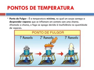  Ponto de Fulgor - É a temperatura mínima, na qual um corpo começa a
desprender vapores que se inflamam em contato com uma chama.
Afastada a chama, o fogo se apaga devido à insuficiência na quantidade
de vapores.
PONTOS DE TEMPERATURA
 