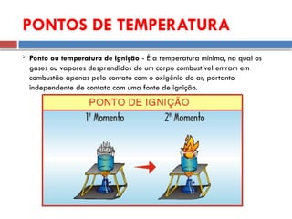  Ponto ou temperatura de Ignição - É a temperatura mínima, na qual os
gases ou vapores desprendidos de um corpo combustível entram em
combustão apenas pelo contato com o oxigênio do ar, portanto
independente de contato com uma fonte de ignição.
PONTOS DE TEMPERATURA
 