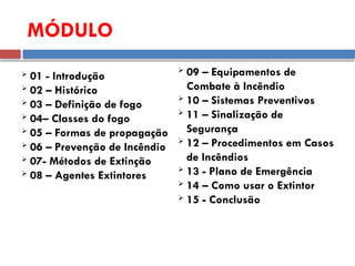 MÓDULO
 01 - Introdução
 02 – Histórico
 03 – Definição de fogo
 04– Classes do fogo
 05 – Formas de propagação
 06 – Prevenção de Incêndio
 07- Métodos de Extinção
 08 – Agentes Extintores
 09 – Equipamentos de
Combate à Incêndio
 10 – Sistemas Preventivos
 11 – Sinalização de
Segurança
 12 – Procedimentos em Casos
de Incêndios
 13 - Plano de Emergência
 14 – Como usar o Extintor
 15 - Conclusão
 