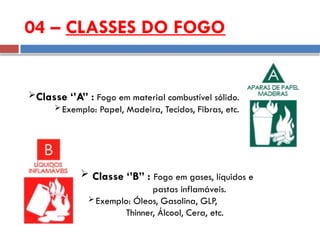 Classe ‘’A” : Fogo em material combustível sólido.
 Exemplo: Papel, Madeira, Tecidos, Fibras, etc.
04 – CLASSES DO FOGO
 Classe ‘’B” : Fogo em gases, líquidos e
pastas inflamáveis.
 Exemplo: Óleos, Gasolina, GLP,
Thinner, Álcool, Cera, etc.
 