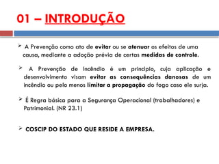 01 – INTRODUÇÃO
 A Prevenção como ato de evitar ou se atenuar os efeitos de uma
causa, mediante a adoção prévia de certas medidas de controle.
 A Prevenção de Incêndio é um principio, cuja aplicação e
desenvolvimento visam evitar as consequências danosas de um
incêndio ou pelo menos limitar a propagação do fogo caso ele surja.
 É Regra básica para a Segurança Operacional (trabalhadores) e
Patrimonial. (NR 23.1)
 COSCIP DO ESTADO QUE RESIDE A EMPRESA.
 