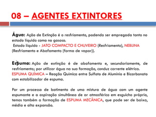 08 – AGENTES EXTINTORES
Água: Ação de Extinção é o resfriamento, podendo ser empregada tanto no
estado líquido como no gasoso.
Estado líquido - JATO COMPACTO E CHUVEIRO (Resfriamento), NEBLINA
(Resfriamento e Abafamento (forma de vapor)).

Espuma: Ação de extinção é de abafamento e, secundariamente, de
resfriamento; por utilizar água na sua formação, conduz corrente elétrica.
ESPUMA QUÍMICA – Reação Química entre Sulfato de Alumínio e Bicarbonato
com estabilizador de espuma.
Por um processo de batimento de uma mistura de água com um agente
espumante e a aspiração simultânea de ar atmosférico em esguicho próprio,
temos também a formação de ESPUMA MECÂNICA, que pode ser de baixa,
média e alta expansão.
 