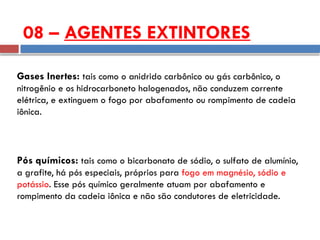 Gases Inertes: tais como o anidrido carbônico ou gás carbônico, o
nitrogênio e os hidrocarboneto halogenados, não conduzem corrente
elétrica, e extinguem o fogo por abafamento ou rompimento de cadeia
iônica.
Pós químicos: tais como o bicarbonato de sódio, o sulfato de alumínio,
a grafite, há pós especiais, próprios para fogo em magnésio, sódio e
potássio. Esse pós químico geralmente atuam por abafamento e
rompimento da cadeia iônica e não são condutores de eletricidade.
08 – AGENTES EXTINTORES
 