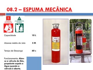 Capacidade 10 L
Alcance médio do Jato 5 M
Tempo de Descarga 60 s
Funcionamento: Abre-
se a válvula do Gás,
propelente expele a
Água quando a
válvula é aberta.
08.2 – ESPUMA MECÂNICA
 