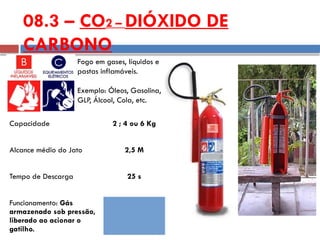 Capacidade 2 ; 4 ou 6 Kg
Alcance médio do Jato 2,5 M
Tempo de Descarga 25 s
Funcionamento: Gás
armazenado sob pressão,
liberado ao acionar o
gatilho.
Fogo em gases, líquidos e
pastas inflamáveis.
Exemplo: Óleos, Gasolina,
GLP, Álcool, Cola, etc.
08.3 – CO2 – DIÓXIDO DE
CARBONO
 
