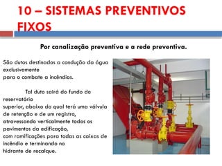 10 – SISTEMAS PREVENTIVOS
FIXOS
Por canalização preventiva e a rede preventiva.
São dutos destinados a condução da água
exclusivamente
para o combate a incêndios.
Tal duto sairá do fundo do
reservatório
superior, abaixo do qual terá uma válvula
de retenção e de um registro,
atravessando verticalmente todos os
pavimentos da edificação,
com ramificações para todas as caixas de
incêndio e terminando no
hidrante de recalque.
 