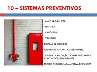 10 – SISTEMAS PREVENTIVOS
 CAIXA DE INCÊNDIO
 REGISTRO
 MANGUEIRA
 ESGUICHO
 BOMBAS DE INCÊNDIO
 CHUVEIROS AUTOMÁTICOS (SPRINKLES)
 SISTEMA DE PROTEÇÃO CONTRA DESCARGAS
ATMOSFÉRICAS (PARA-RAIOS)
 ESCADA ENCLAUSULADA A PROVA DE FUMAÇA
 