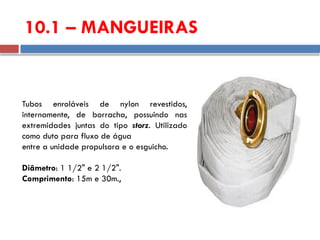 10.1 – MANGUEIRAS
Tubos enroláveis de nylon revestidos,
internamente, de borracha, possuindo nas
extremidades juntas do tipo storz. Utilizado
como duto para fluxo de água
entre a unidade propulsora e o esguicho.
Diâmetro: 1 1/2" e 2 1/2".
Comprimento: 15m e 30m.,
 