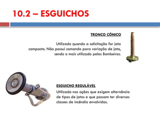 10.2 – ESGUICHOS
Utilizado quando a solicitação for jato
compacto. Não possui comando para variação de jato,
sendo o mais utilizado pelos Bombeiros.
TRONCO CÔNICO
Utilizado nas ações que exigem alternância
de tipos de jatos e que possam ter diversas
classes de incêndio envolvidas.
ESGUICHO REGULÁVEL
 