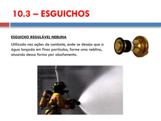Utilizado nas ações de combate, onde se deseja que a
água lançada em finas partículas, forme uma neblina,
atuando dessa forma por abafamento.
ESGUICHO REGULÁVEL NEBLINA
10.3 – ESGUICHOS
 