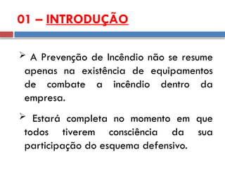 01 – INTRODUÇÃO
 A Prevenção de Incêndio não se resume
apenas na existência de equipamentos
de combate a incêndio dentro da
empresa.
 Estará completa no momento em que
todos tiverem consciência da sua
participação do esquema defensivo.
 