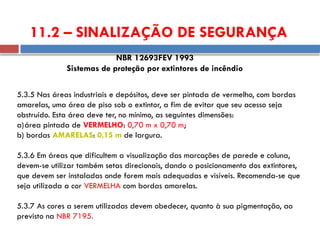 5.3.5 Nas áreas industriais e depósitos, deve ser pintada de vermelho, com bordas
amarelas, uma área de piso sob o extintor, a fim de evitar que seu acesso seja
obstruído. Esta área deve ter, no mínimo, as seguintes dimensões:
a)área pintada de VERMELHO: 0,70 m x 0,70 m;
b) bordas AMARELAS: 0,15 m de largura.
5.3.6 Em áreas que dificultem a visualização das marcações de parede e coluna,
devem-se utilizar também setas direcionais, dando o posicionamento dos extintores,
que devem ser instaladas onde forem mais adequadas e visíveis. Recomenda-se que
seja utilizada a cor VERMELHA com bordas amarelas.
5.3.7 As cores a serem utilizadas devem obedecer, quanto à sua pigmentação, ao
previsto na NBR 7195.
NBR 12693FEV 1993
Sistemas de proteção por extintores de incêndio
11.2 – SINALIZAÇÃO DE SEGURANÇA
 