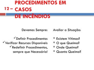 PROCEDIMENTOS EM
CASOS
DE INCÊNDIOS
12 –
Avaliar a Situação:
 Existem Vítimas?
 O que Queima?
 Onde Queima?
 Quanto Queima?
Devemos Sempre:
Definir Procedimentos
Verificar Recursos Disponíveis
Redefinir Procedimentos,
sempre que Necessário!
 