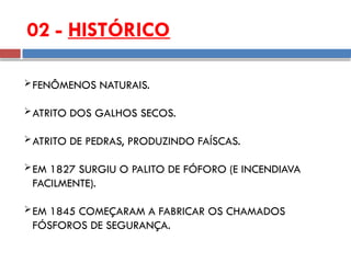 02 - HISTÓRICO
FENÔMENOS NATURAIS.
ATRITO DOS GALHOS SECOS.
ATRITO DE PEDRAS, PRODUZINDO FAÍSCAS.
EM 1827 SURGIU O PALITO DE FÓFORO (E INCENDIAVA
FACILMENTE).
EM 1845 COMEÇARAM A FABRICAR OS CHAMADOS
FÓSFOROS DE SEGURANÇA.
 