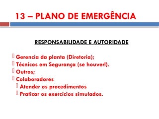 13 – PLANO DE EMERGÊNCIA
RESPONSABILIDADE E AUTORIDADE
 Gerencia da planta (Diretoria);
 Técnicos em Segurança (se houver!).
 Outros;
 Colaboradores
 Atender os procedimentos
 Praticar os exercícios simulados.
 